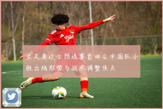 女足奥运会预选赛首回合中国队小胜出线形势与战术调整焦点