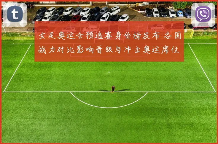 女足奥运会预选赛身价榜发布 各国战力对比影响晋级与冲击奥运席位前景