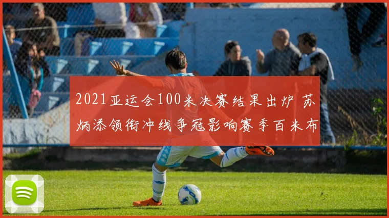 2021亚运会100米决赛结果出炉 苏炳添领衔冲线争冠影响赛季百米布局