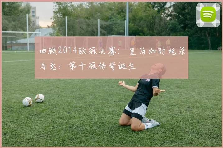 回顾2014欧冠决赛：皇马加时绝杀马竞，第十冠传奇诞生