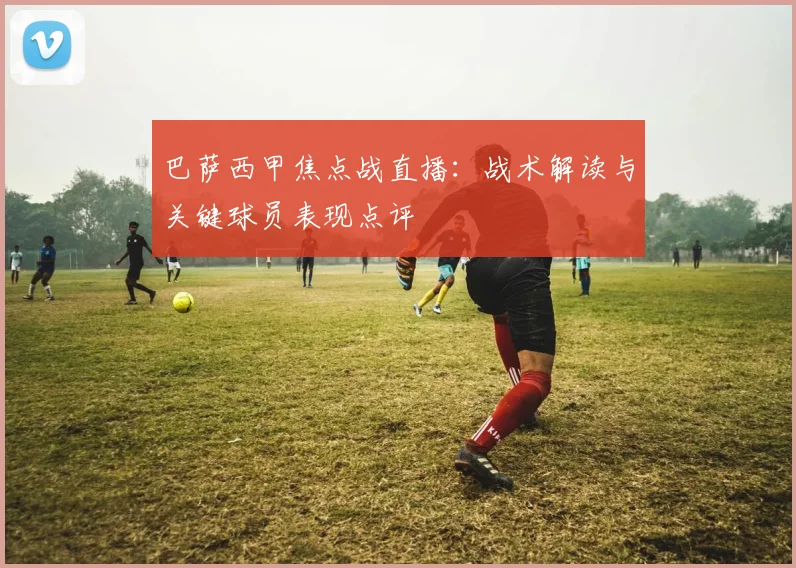 巴萨西甲焦点战直播：战术解读与关键球员表现点评