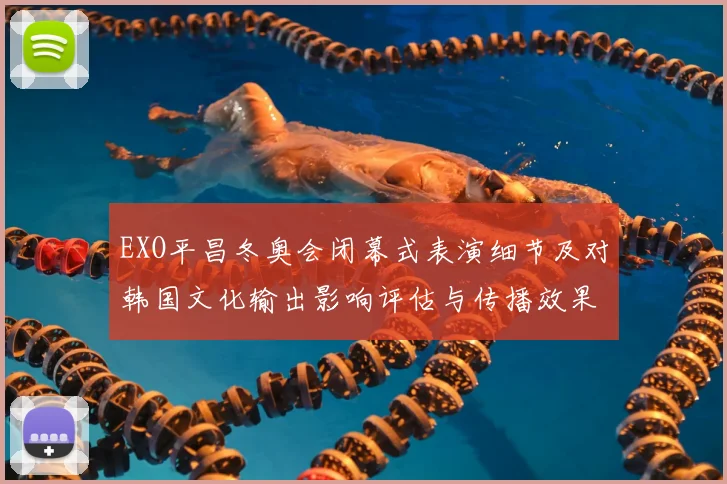 EXO平昌冬奥会闭幕式表演细节及对韩国文化输出影响评估与传播效果