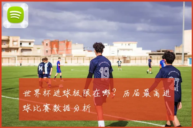 世界杯进球极限在哪？历届最高进球比赛数据分析