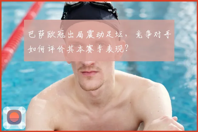 巴萨欧冠出局震动足坛，竞争对手如何评价其本赛季表现？