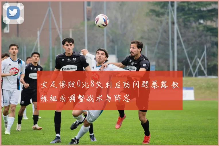 女足惨败0比8失利后防问题暴露 教练组或调整战术与阵容