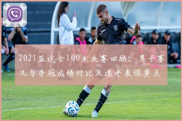 2021亚运会100米决赛回顾：男子赛况与夺冠成绩对比及选手表现要点