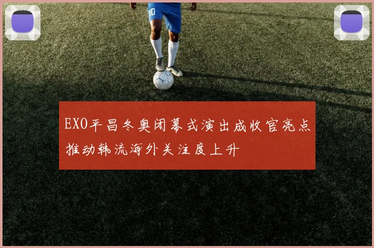 EXO平昌冬奥闭幕式演出成收官亮点推动韩流海外关注度上升