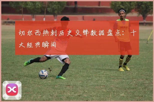 切尔西热刺历史交锋数据盘点：十大经典瞬间