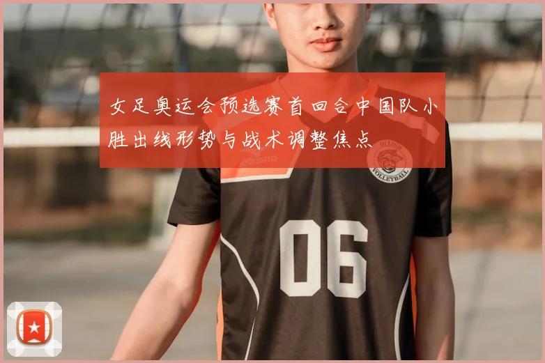 女足奥运会预选赛首回合中国队小胜出线形势与战术调整焦点