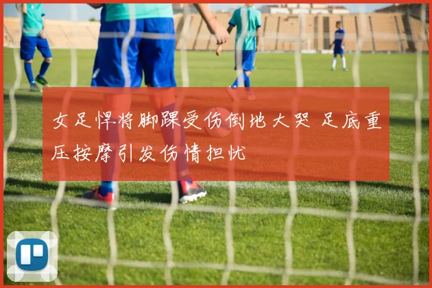 女足悍将脚踝受伤倒地大哭 足底重压按摩引发伤情担忧