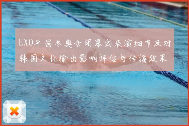 EXO平昌冬奥会闭幕式表演细节及对韩国文化输出影响评估与传播效果