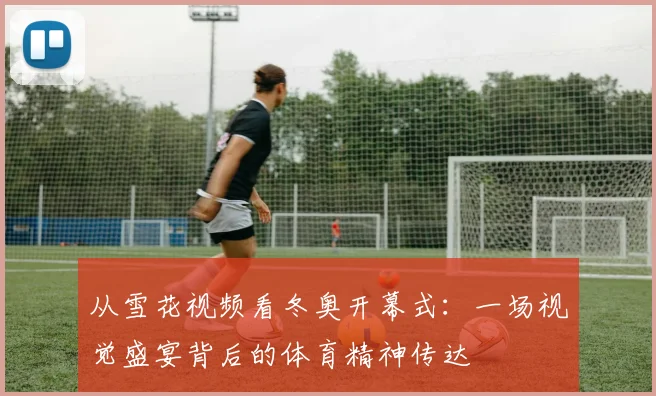 从雪花视频看冬奥开幕式：一场视觉盛宴背后的体育精神传达